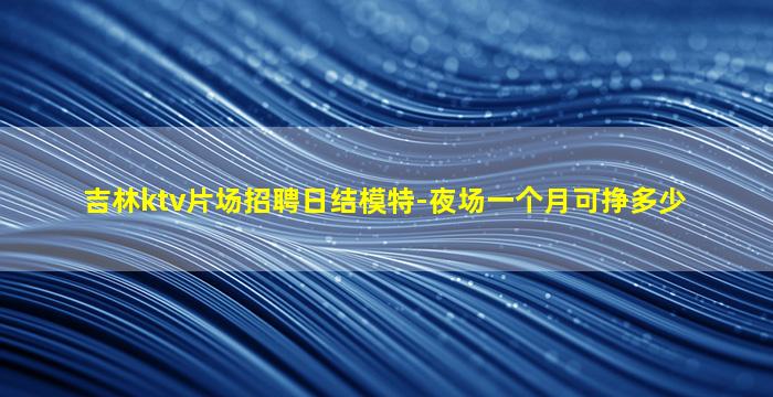 吉林ktv片场招聘日结模特-夜场一个月可挣多少